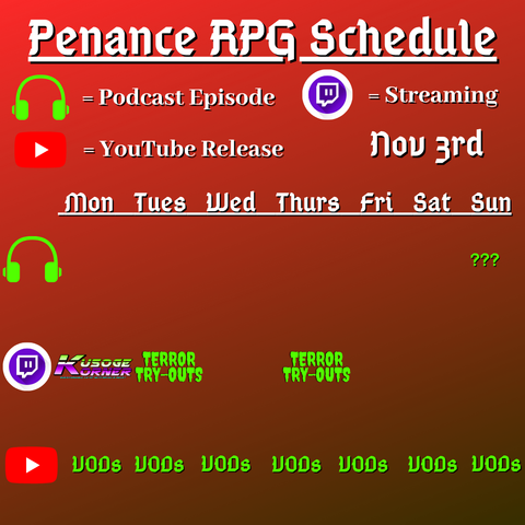 Red and dark background with white and green text reading "Penance RPG Schedule November third"
Green headphones on row 1 are marked as a new podcast episode, a twitch logo as streaming on row 2 and a YouTube logo as YouTube release on row 3.

The lower half has a table with the days Monday to Sunday, with row one being podcast episode, two being twitch and row three being youtube. Underneath are logos for each game. 

Monday -  Kusoge Corner and VODs
Tuesday -  Terror Tryouts and  VODs
Wednesday -  VODs
Thursday - Terror Tryouts and VODs
Friday - VODs
Saturday - VODs
Sunday - Question mark podcast episode and VODs