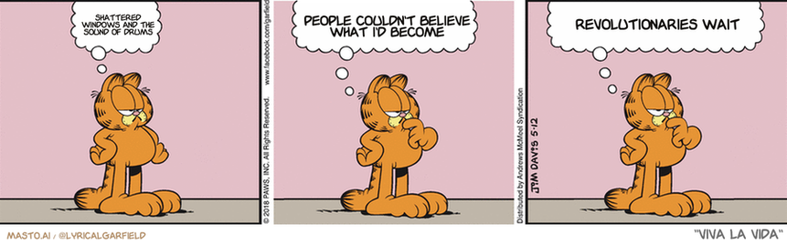Original Garfield comic from May 12, 2018
Text replaced with lyrics from: Viva la Vida

Transcript:
• Shattered Windows And The Sound Of Drums
• People Couldn't Believe What I'd Become
• Revolutionaries Wait


--------------
Original Text:
• Garfield:  Times change.  Why, I can remember a time...  When I didn't think about times changing.

The comic strip features three panels showing the same character, Garfield the cat, in different scenarios. In the first panel, Garfield is seen sitting in the chair, contemplating what he would like to eat. In the second panel, Garfield is standing in the kitchen and thinking about going to sleep. The third panel shows Garfield in the living room, with the cat staring at the audience. The comic strip also includes thought bubbles for each panel, adding to the visual representation of the characters' thoughts. The overall layout of the comic strip is aligned, creating a clear narrative flow that keeps the viewer engaged with the story.