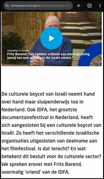 Screenshot van een fragment uit https://www.christenenvoorisrael.nl/videos/uitzending-31-oktober-frits-barend-in-ons-land-is-vrijheid-van-meningsuiting-maar-als-je-israel-steunt-telt-die-niet
Bovenin een stilstaand beeld van een video waarin Frits Barend te zien is met de volgende tekst:
Uitzending 31 oktober
Frits Barend: "we hebben vrijheid van meningsuiting tenzij het een mening is die Israël steunt."
Daaronder is de volgende tekst te zien in de screenshot:
De culturele boycot van Israël neemt hand over hand maar sluipenderwijs toe in Nederland. Ook IDFA, het grootste documentairefestival in Nederland, heeft zich aangesloten bij een culturele boycot van Israël. Zo heeft het verschillende Israëlische organisaties uitgesloten van deelname aan het filmfestival. Is dat terecht? En wat betekent dit besluit voor de culturele sector? We spreken erover met Frits Barend, voormalig ‘vriend’ van de IDFA.
