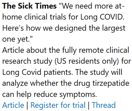 The Sick Times "We need more at-home clinical trials for Long COVID. Here’s how we designed the largest one yet."
Article about the fully remote clinical research study (US residents only) for Long Covid patients. The study will analyze whether the drug tirzepatide can help reduce symptoms.
Article | Register for trial