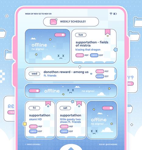 tuesday november 4th 2025 @ 5PM pacific / 8PM eastern - fields of mistria

wednesday november 5th 2024 @ 5:30PM pacific / 8:30PM eastern - among us (donothon reward)

friday november 7th @ 5PM pacific / 8PM eastern - okami HD

saturday november 8th @ 6PM pacific / 9PM eastern - little goody two shoes