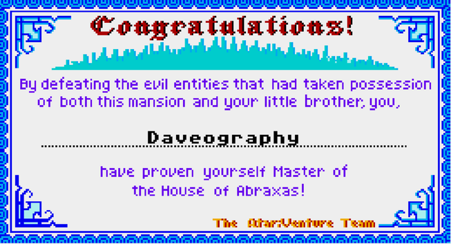 A screenshot of a very 8-bit certificate that reads:
Congratulations!
By defeating the evil entities that had taken possession of both this mansion and your little brother, you,
[Daveography]
Have proven yourself Master of the House of Abraxas!
- The Atari venture Team
