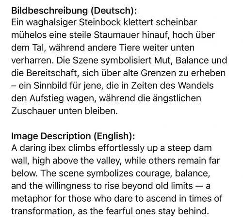 Bildbeschreibung (Deutsch):
Ein waghalsiger Steinbock klettert scheinbar mühelos eine steile Staumauer hinauf, hoch über dem Tal, während andere Tiere weiter unten verharren. Die Szene symbolisiert Mut, Balance und die Bereitschaft, sich über alte Grenzen zu erheben
- ein Sinnbild für jene, die in Zeiten des Wandels den Aufstieg wagen, während die ängstlichen
Zuschauer unten bleiben.
Image Description (English):
A daring ibex climbs effortlessly up a steep dam wall, high above the valley, while others remain far below. The scene symbolizes courage, balance, and the willingness to rise beyond old limits - a metaphor for those who dare to ascend in times of transformation, as the fearful ones stay behind.🖖