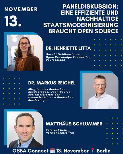 Grafik zur Paneldiskussion bei der OSBA Connect am 13. November in Berlin. Titel: „Eine effiziente und nachhaltige Staatsmodernisierung braucht Open Source“.
Abgebildet sind die drei Teilnehmenden:
	•	Dr. Henriette Litta, Geschäftsführerin der Open Knowledge Foundation Deutschland
	•	Dr. Markus Reichel, Mitglied des Deutschen Bundestages, Open-Source-Berichterstatter der Unionsfraktion
	•	Matthäus Schlummer, Referent beim Normenkontrollrat.
Unten steht: „OSBA Connect 📅 13. November 📍 Berlin“.
Hintergrund in Dunkelblau mit grafischen Punkten und blauen Akzenten.