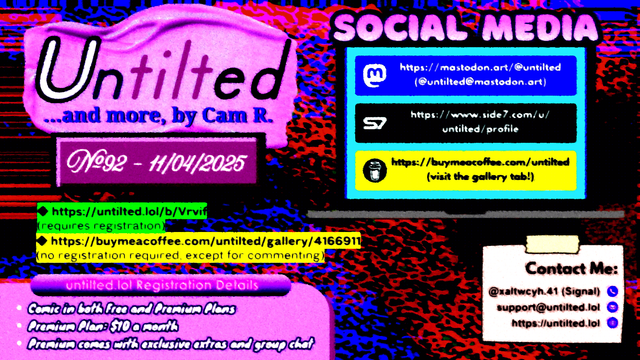 (to the left)
Untilted... and more, by Cam R.
No. 92 - 11/04/2025
https://untilted.lol/b/Vrvif
(requires registration)
https://buymeacoffee.com/untilted/gallery/4166911
(no registration required, except for commenting)

untilted.lol Registration Details:
Comic in both Free and Premium Plans!
Premium Plan: $10 a month!
Premium comes with exclusive extras and group chat!

(to the right)
Social Media
Follow me on:
Mastodon: https://mastodon.art/@untilted (in blue)
Side 7: https://side7.com/u/untilted/profile (in black)
Buy Me A Coffee: https://buymeacoffee.com/untilted (in yellow)

Contact Me:
Signal: (at)xaltwcyh.41
Email: support (at) untilted.lol
Website: https://untilted.lol

background is yet another abstract artwork of various colors. Red, blue, orange, and pink. Pointillism and stripes.

(the reason I show a self-promotion image instead of posting the actual comic is because platforms have a tendency to shrink down the image to the extent that all original data gets easily lost, so I redirect viewers to websites that actually maintain the image instead. If you want to instantly see what the latest comic looks like, go over to the Buy Me A Coffee gallery page instead and check the descriptions. Alt text is provided there too in the description)

© 2025 Cam R. All rights reserved.