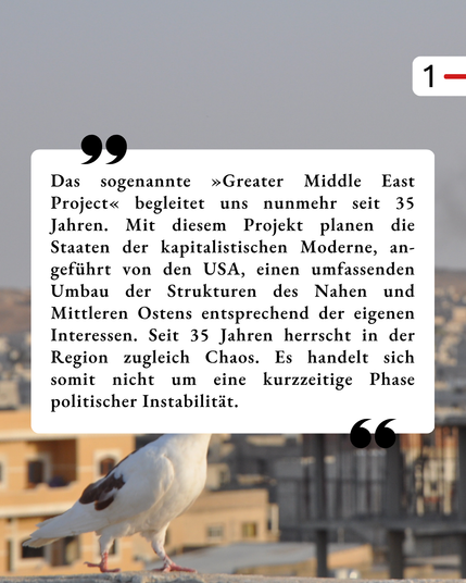 Der Hintergrund ist der gleiche, wie schon im ersten Bild. In einem weißen Kasten steht als Zitat: „Das sogenannte »Greater Middle East Project« begleitet uns nunmehr seit 35 Jahren. Mit diesem Projekt planen die Staaten der kapitalistischen Moderne, an-geführt von den USA, einen umfassenden Umbau der Strukturen des Nahen und Mittleren Ostens entsprechend der eigenen Interessen. Seit 35 Jahren herrscht in der Region zugleich Chaos. Es handelt sich somit nicht um eine kurzzeitige Phase politischer Instabilität.“