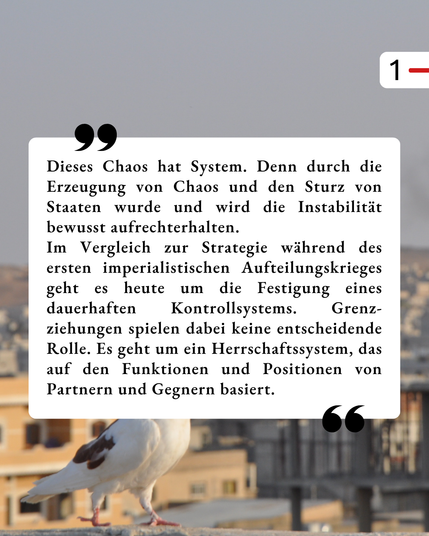 Der Hintergrund ist der gleiche, wie schon im ersten Bild. In einem weißen Kasten steht als Zitat: „Dieses Chaos hat System. Denn durch die Erzeugung von Chaos und den Sturz von Staaten wurde und wird die Instabilität bewusst aufrechterhalten.
Im Vergleich zur Strategie während des ersten imperialistischen Aufteilungskrieges geht es heute um die Festigung eines dauerhaften Kontrollsystems. Grenz-ziehungen spielen dabei keine entscheidende Rolle. Es geht um ein Herrschaftssystem, das auf den Funktionen und Positionen von Partnern und Gegnern basiert.“