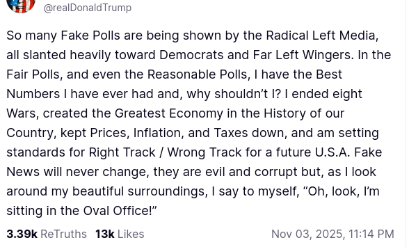 The screenshot with DementiaDon's secretion on his antisocial media platform reads:
@realDonaldTrump
So many Fake Polls are being shown by the Radical Left Media, all slanted heavily toward Democrats and Far Left Wingers. In the Fair Polls, and even the Reasonable Polls, I have the Best Numbers I have ever had and, why shouldn’t I? I ended eight Wars, created the Greatest Economy in the History of our Country, kept Prices, Inflation, and Taxes down, and am setting standards for Right Track / Wrong Track for a future U.S.A. Fake News will never change, they are evil and corrupt but, as I look around my beautiful surroundings, I say to myself, “Oh, look, I’m sitting in the Oval Office!”
Nov 03, 2025, 11:14 PM