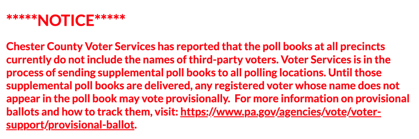 Notice from Chester County Voter Services: Chester County Voter Services has reported that the poll books at all precincts currently do not include the names of third-party voters. Voter Services is in the process of sending supplemental poll books to all polling locations. Until those supplemental poll books are delivered, any registered voter whose name does not appear in the poll book may vote provisionally.  For more information on provisional ballots and how to track them, visit: https://www.pa.gov/agencies/vote/voter-support/provisional-ballot.