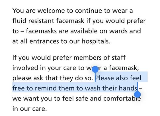 You are welcome to continue to wear a fluid resistant facemask if you would prefer to – facemasks are available on wards and at all entrances to our hospitals.

If you would prefer members of staff involved in your care to wear a facemask, please ask that they do so. Please also feel free to remind them to wash their hands – we want you to feel safe and comfortable in our care.