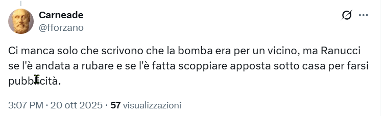 Carneade A

Ci manca solo che scrivono che la bomba era per un vicino, ma Ranucci
se |'e andata a rubare e se I'e fatta scoppiare apposta sotto casa per farsi
pubblicita.
3:07 PM - 20 ott 2025 - 57 visualizzazioni