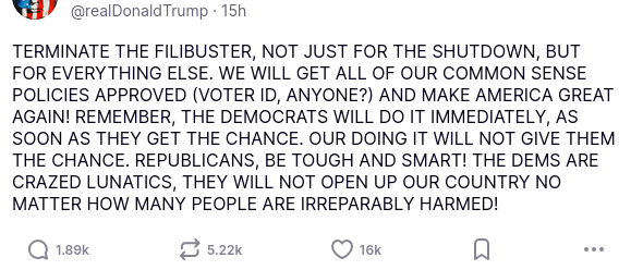 The screenshot with #DementiaDon's secretion reads:
"@realDonaldTrump

TERMINATE THE FILIBUSTER, NOT JUST FOR THE SHUTDOWN, BUT FOR EVERYTHING ELSE. WE WILL GET ALL OF OUR COMMON SENSE POLICIES APPROVED (VOTER ID, ANYONE?) AND MAKE AMERICA GREAT AGAIN! REMEMBER, THE DEMOCRATS WILL DO IT IMMEDIATELY, AS SOON AS THEY GET THE CHANCE. OUR DOING IT WILL NOT GIVE THEM THE CHANCE. REPUBLICANS, BE TOUGH AND SMART! THE DEMS ARE CRAZED LUNATICS, THEY WILL NOT OPEN UP OUR COUNTRY NO MATTER HOW MANY PEOPLE ARE IRREPARABLY HARMED!
Nov 03, 2025, 3:37 AM"