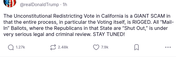 The screenshot with DementiaDon's secretion on his antisocial media platform reads:
"@realDonaldTrump

The Unconstitutional Redistricting Vote in California is a GIANT SCAM in that the entire process, in particular the Voting itself, is RIGGED. All “Mail-In” Ballots, where the Republicans in that State are “Shut Out,” is under very serious legal and criminal review. STAY TUNED!"