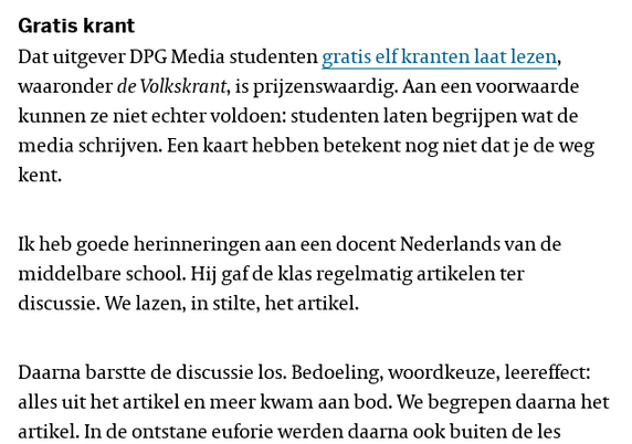 Gratis krant

Dat uitgever DPG Media studenten gratis elf kranten laat lezen, waaronder de Volkskrant, is prijzenswaardig. Aan een voorwaarde kunnen ze niet echter voldoen: studenten laten begrijpen wat de media schrijven. Een kaart hebben betekent nog niet dat je de weg kent.

Ik heb goede herinneringen aan een docent Nederlands van de middelbare school. Hij gaf de klas regelmatig artikelen ter discussie. We lazen, in stilte, het artikel.

Daarna barstte de discussie los. Bedoeling, woordkeuze, leereffect: alles uit het artikel en meer kwam aan bod. We begrepen daarna het artikel. In de ontstane euforie werden daarna ook buiten de les