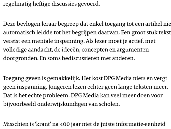 regelmatig heftige discussies gevoerd.

Deze bevlogen leraar begreep dat enkel toegang tot een artikel niet automatisch leidde tot het begrijpen daarvan. Een groot stuk tekst vereist een mentale inspanning. Als lezer moet je actief, met volledige aandacht, de ideeën, concepten en argumenten doorgronden. En soms bediscussiëren met anderen.

Toegang geven is gemakkelijk. Het kost DPG Media niets en vergt geen inspanning. Jongeren lezen echter geen lange teksten meer. Dat is het echte probleem. DPG Media kan veel meer doen voor bijvoorbeeld onderwijskundigen van scholen. 
Misschien is ‘krant’ na 400 jaar niet de juiste informatie-eenheid
