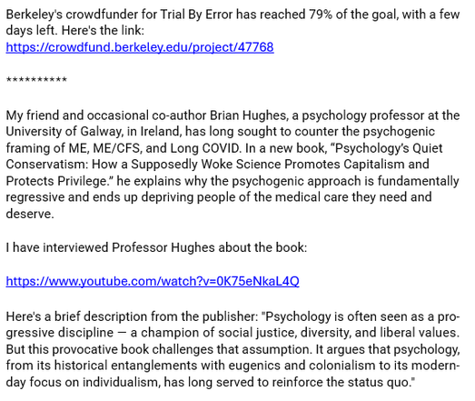 Berkeley's crowdfunder for Trial By Error has reached 79% of the goal, with a few days left. Here's the link: 
https://crowdfund.berkeley.edu/project/47768

**********

My friend and occasional co-author Brian Hughes, a psychology professor at the University of Galway, in Ireland, has long sought to counter the psychogenic framing of ME, ME/CFS, and Long COVID. In a new book, “Psychology’s Quiet Conservatism: How a Supposedly Woke Science Promotes Capitalism and Protects Privilege.” he explains why the psychogenic approach is fundamentally regressive and ends up depriving people of the medical care they need and deserve. 

I have interviewed Professor Hughes about the book:

https://www.youtube.com/watch?v=0K75eNkaL4Q

Here's a brief description from the publisher: "Psychology is often seen as a progressive discipline — a champion of social justice, diversity, and liberal values. But this provocative book challenges that assumption. It argues that psychology, from its historical entanglements with eugenics and colonialism to its modern-day focus on individualism, has long served to reinforce the status quo."