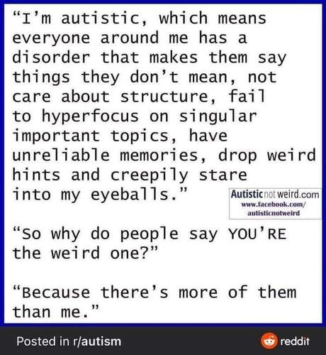 "I'm autistic, which means everyone around me has a disorder that makes them say things they don't mean, not care about structure, fail to hyperfocus on singular important topics, have unreliable memories, drop weird hints and creepily stare into my eyeballs." 
"so why do people say YOU'RE 
the weird one?" 
"Because there's more of them than me." 
Posted in r/autism