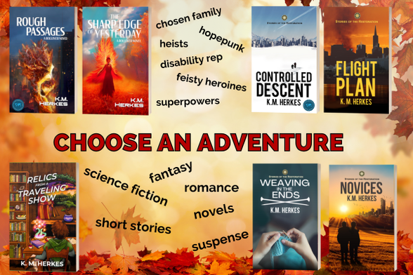 Promotional graphic for all 7 books written by K. M. Herkes. The words CHOOSE AN ADVENTURE are centered on a autumn leaf background of golds, reds nd browns, with photos of the book covers positioned around text describing various elements and genres represented; namely: hopepunk, heists, chosen family, disability rep, feisty heroines, and superpowers, science fiction, fantasy, romance, and suspense, novels and short stories.