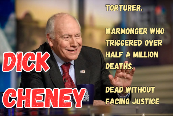 Photo of former US vice-president Dick Cheney.

To the left, in big red letters, his name in caoutal letters: "Dick Cheney".

To the rigtt, in smaller yellow capitals, three singie-sentence paragraphs:

"Torturer"

"Warmonger who triggered over half a million deaths. "

"Dead without facing justice".