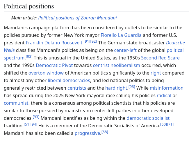 Screenshot from https://en.wikipedia.org/w/index.php?title=Zohran_Mamdani&oldid=1320519259 (current as of November 4, 2025) Mamdani's campaign platform has been considered by outlets to be similar to the policies pursued by former New York mayor Fiorello La Guardia and former U.S. president Franklin Delano Roosevelt.[91][92] The German state broadcaster Deutsche Welle classifies Mamdani's policies as being on the center-left of the global political spectrum.[93] This is unusual in the United States, as the 1950s Second Red Scare and the 1990s Democratic Pivot towards centrist neoliberalism occurred, which shifted the overton window of American politics significantly to the right compared to almost any other liberal democracies, and led national politics to being generally restricted between centrists and the hard right.[93] While misinformation has spread during the 2025 New York mayoral race calling his policies radical or communist, there is a consensus among political scientists that his policies are similar to those pursued by mainstream center-left parties in other developed democracies.[93] Mamdani identifies as being within the democratic socialist tradition.[51][94] He is a member of the Democratic Socialists of America.[60][71] Mamdani has also been called a progressive.[68]