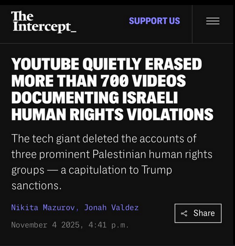 The Intercept

YOUTUBE QUIETLY ERASED MORE THAN 700 VIDEOS DOCUMENTING ISRAELI
HUMAN RIGHTS VIOLATIONS

The tech giant deleted the accounts of three prominent Palestinian human rights
groups — a capitulation to Trump sanctions.

4th November