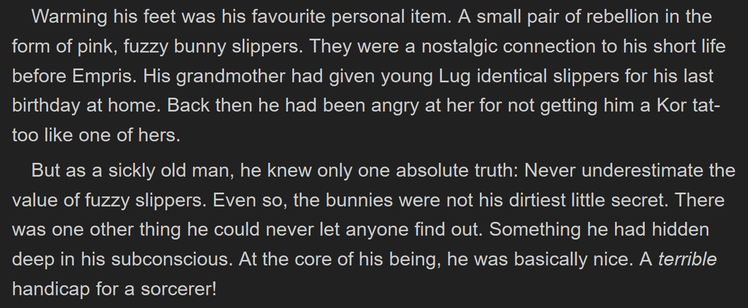 Warming his feet was his favourite personal item. A small pair of rebellion in the form of pink, fuzzy bunny slippers. They were a nostalgic connection to his short life before Empris. His grandmother had given young Lug identical slippers for his last birthday at home. Back then he had been angry at her for not getting him a Kor tattoo like one of hers.

But as a sickly old man, he knew only one absolute truth: Never underestimate the value of fuzzy slippers. Even so, the bunnies were not his dirtiest little secret. There was one other thing he could never let anyone find out. Something he had hidden deep in his subconscious. At the core of his being, he was basically nice. A terrible handicap for a sorcerer!