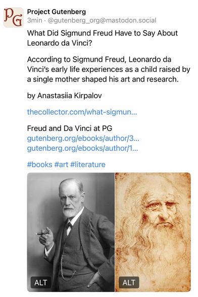 Project Gutenberg
3min. @gutenberg_org@mastodon.social
What Did Sigmund Freud Have to Say About Leonardo da Vinci?
According to Sigmund Freud, Leonardo da
Vinci's early life experiences as a child raised by a single mother shaped his art and research.
by Anastasiia Kirpalov
thecollector.com/what-sigmun...
Freud and Da Vinci at PG
gutenberg.org/ebooks/author/3... gutenberg.org/ebooks/author/1...
#books #art #literature🖖
