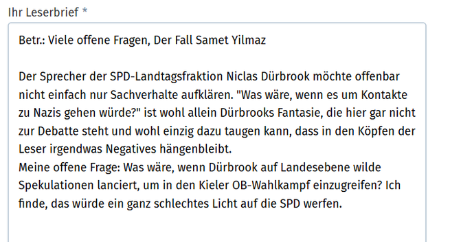 Leserbrief

Betr.: Viele offene Fragen, Der Fall Samet Yilmaz

Der Sprecher der SpD-Landtagsfraktion Niclas Dürbrook möchte offenbar nicht einfach Sachverhalte aufklären. "Was wäre, wenn es um Kontakte zu Nazis gehen würde?" ist wohl allein Dürbrooks Fantasie, die hier gar nicht zur Debatte steht und wohl einzig dazu taugen kann, dass in den Köpfen der Leser irgendwas Negatives hängenbleibt. 
Meine offene Frage: Was wäre, wenn Dürbrook auf Landesebene wilde Spekulationen lanciert, um in den Kieler OB-Wahlkampf einzugreifen? Ich finde, das würde ein ganz schlechtes Licht auf die SPD werfen.