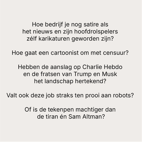Hoe bedrijf je nog satire als
het nieuws en zijn hoofdrolspelers
zélf karikaturen geworden zijn?
Hoe gaat een cartoonist om met censuur?
Hebben de aanslag op Charlie Hebdo
en de fratsen van Trump en Musk
het landschap hertekend?
Valt ook deze job straks ten prooi aan robots?
Of is de tekenpen machtiger dan
de tiran én Sam Altman?