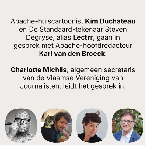 Apache-huiscartoonist Kim Duchateau en De Standaard-tekenaar Steven Degryse, alias Lectrr, gaan in gesprek met Apache-hoofdredacteur Karl van den Broeck.
Charlotte Michils, algemeen secretaris van de Vlaamse Vereniging van Journalisten, leidt het gesprek in.
