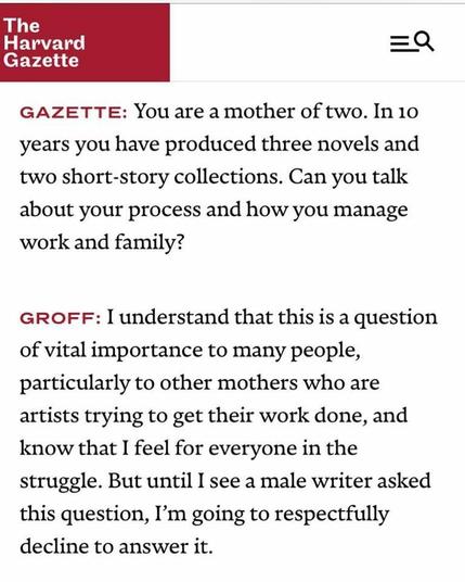 Harvard Gazette: Gazette: “You are the mother of two In ten years you have produced three novels and two short-story collections. Can you talk about your process and how you manage work and family?” 

Groff: “I understand that this is a question of vital importance to a lot of people, particularly to other mothers who are artists trying to get their work done, and know that I feel for everyone in the struggle. But until I see a male writer asked that question, I am going to respectfully decline to answer it.
