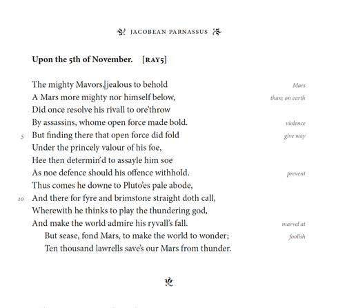 Robert Ayton
Upon the 5th of November

The mighty Mavors, jealous to behold
A Mars more mighty nor himself below,
Did once resolve his rivall to ore’throw
By assassins, whome open force made bold.
But finding there that open force did fold
Under the princely valour of his foe,
Hee then determin’d to assayle him soe
As noe defence should his offence withhold.
Thus comes he downe to Plutoes pale abode,
And there for fyre and brimstone straight doth call,
Wherewith he thinks to play the thundering god,
And make the world admire his ryvall’s fall.
But sease, fond Mars, to make the world to wonder;
Ten thousand lawrells save’s our Mars from thunder.