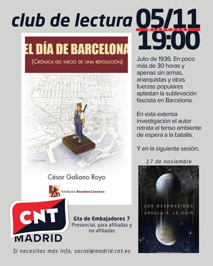 Cartel de color gris claro en el que destaca en la mitad izquierda la portada de El día de Barcelona (Crónica del inicio de una revolución) de César Galiano Royo, publicado por la Fundación Anselmo Lorenzo y en cuya portada sale una figura de un miliciano sobre el mapa de Barcelona. El texto de la parte superior dice "Club de lectura 05/11, miércoles, 19:00" y en la parte central, junto a la portada, dice "Julio de 1936. En poco más de 30 horas y apenas sin armas, anarquistas y otras fuerzas populares aplastan la sublevación fascista en Barcelona. En esta extensa investigación el autor retrata el tenso ambiente de la espera a la batalla. Y en la siguiente sesión: 17 de noviembre" y la portada del libro Los desposeídos de Ursula K. Le Guin. En la parte inferior del cartel está el logo de CNT Madrid con la rojinegra y encima "CNT", la dirección de Gta. de Embajadores 7, presencial, para afiliadas y no afiliadas y "Si necesitas más info, social(arroba)madrid.cnt.es"