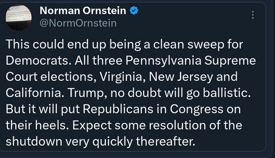 The screenshot teads:
Norman Ornstein @NormOrnstein
This could end up being clean sweep for Democrats. All three Pennsylvaniy SupremeCourt elections, Virginia, New Jersey and California. Trump, no doubt will go ballistic. But it will put Republicans in Congress on their heels. Expect some resolution of the shutdown very quickly thereafter."