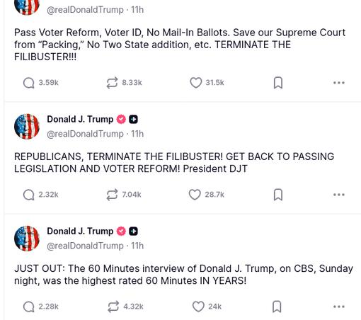 The screenshot with DementiaDon's rants on his antisocial medium reads:
@realDonaldTrump
Pass Voter Reform, Voter ID, No Mail-In Ballots. Save our Supreme Court from “Packing,” No Two State addition, etc. TERMINATE THE FILIBUSTER!!!
Donald J.Trump
@realDonaldTrump
·
REPUBLICANS, TERMINATE THE FILIBUSTER! GET BACK TO PASSING LEGISLATION AND VOTER REFORM! President DJT
Donald J. Trump @realDonaldTrump
JUST OUT: The 60 Minutes interview of Donald J. Trump, on CBS, Sunday night, was the highest rated 60 Minutes IN YEARS!"