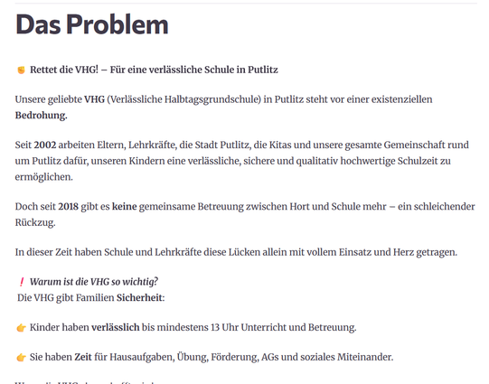 © Rettet die VHG! — Fiir eine verléssliche Schule in Putlitz
Unsere geliebte VHG (Verléssliche Halbtagsgrundschule) in Putlitz steht vor einer existenziellen
Bedrohung.
Seit 2002 arbeiten Eltern, Lehrkréfte, die Stadt Putlitz, die Kitas und unsere gesamte Gemeinschaft rund
um Putlitz dafiir, unseren Kindern eine verldssliche, sichere und qualitativ hochwertige Schulzeit zu
ermoglichen.
Doch seit 2018 gibt es keine gemeinsame Betreuung zwischen Hort und Schule mehr — ein schleichender
Riickzug.
In dieser Zeit haben Schule und Lehrkrifte diese Liicken allein mit vollem Einsatz und Herz getragen.

I Warum ist die VHG so wichtig?

Die VHG gibt Familien Sicherheit:

¢ Kinder haben verldsslich bis mindestens 13 Uhr Unterricht und Betreuung.

¢ Sie haben Zeit fiir Hausaufgaben, Ubung, Férderung, AGs und soziales Miteinander.