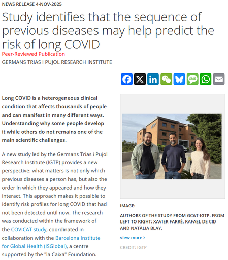 News Release 4-Nov-2025
Study identifies that the sequence of previous diseases may help predict the risk of long COVID
Peer-Reviewed Publication
Germans Trias i Pujol Research Institute

FacebookXLinkedInWeChatBlueskyMessageWhatsAppEmail
Authors of the study from GCAT-IGTP 
image: 

Authors of the study from GCAT-IGTP. From left to right: Xavier Farré, Rafael de Cid and Natàlia Blay.

view more 
Credit: IGTP

Long COVID is a heterogeneous clinical condition that affects thousands of people and can manifest in many different ways. Understanding why some people develop it while others do not remains one of the main scientific challenges.

A new study led by the Germans Trias i Pujol Research Institute (IGTP) provides a new perspective: what matters is not only which previous diseases a person has, but also the order in which they appeared and how they interact. This approach makes it possible to identify risk profiles for long COVID that had not been detected until now. The research was conducted within the framework of the COVICAT study, coordinated in collaboration with the Barcelona Institute for Global Health (ISGlobal), a centre supported by the "la Caixa" Foundation.