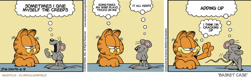 Original Garfield comic from June 9, 2018
Text replaced with lyrics from: Basket Case

Transcript:
• Sometimes I Give Myself The Creeps
• Sometimes My Mind Plays Tricks On Me
• It All Keeps
• Adding Up
• I Think I'm Cracking Up


--------------
Original Text:
• Mouse:  Does my breath smell like cheese?
• Garfield:  Yes, it does.
• Mouse:  Cool!  That's what the ladies like.
• Garfield:  Good luck.

The image is a vibrant comic strip featuring three cartoon characters: a large orange cat and two mice. The cat and mice are engaged in different activities, creating a humorous scene.

In the first panel, the cat is sitting on a chair with its tongue hanging out, looking down at the mouse. The second panel shows the cat and mouse having a conversation. In the third panel, the cat is standing with a goofy expression while talking to the mouse.

The comic strip is set against a backdrop of a grey wall, and each panel has a title in white text. These titles help to guide the viewer's understanding of the story, such as "Sometimes I gag myself" and "Adding Up".