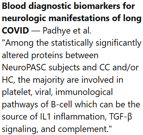 Blood diagnostic biomarkers for neurologic manifestations of long COVID — Padhye et al.
"Among the statistically significantly altered proteins between NeuroPASC subjects and CC and/or HC, the majority are involved in platelet, viral, immunological pathways of B-cell which can be the source of IL1 inflammation, TGF-β signaling, and complement."