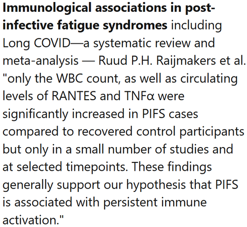 Immunological associations in post-infective fatigue syndromes including Long COVID—a systematic review and meta-analysis — Ruud P.H. Raijmakers et al.
"only the WBC count, as well as circulating levels of RANTES and TNFα were significantly increased in PIFS cases compared to recovered control participants but only in a small number of studies and at selected timepoints. These findings generally support our hypothesis that PIFS is associated with persistent immune activation."