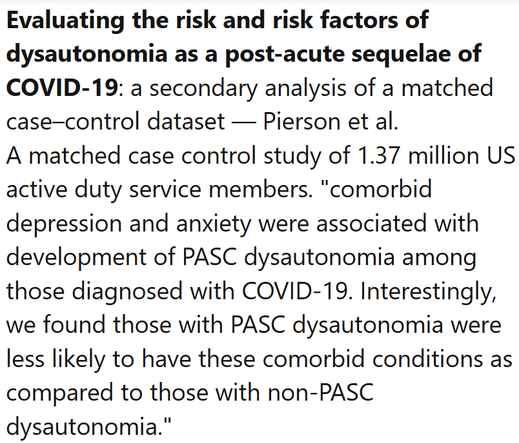 Evaluating the risk and risk factors of dysautonomia as a post-acute sequelae of COVID-19: a secondary analysis of a matched case–control dataset — Pierson et al.
A matched case control study of 1.37 million US active duty service members. "comorbid depression and anxiety were associated with development of PASC dysautonomia among those diagnosed with COVID-19. Interestingly, we found those with PASC dysautonomia were less likely to have these comorbid conditions as compared to those with non-PASC dysautonomia."