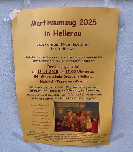 Martinsumzug 2025 in Hellerau
Liebe Hellerauer Kinder, liebe Eltern, liebe Hellerauer,
in diesem Jahr wollen wir uns erneut mit unseren Lampions zum Martinsumzug treffen und laden herzlich dazu ein! Der Umzug startet am 12.11.2025 um 17.00 Uhr an der 84. Grundschule Dresden-Hellerau
Heinrich- Tessenow-Weg 28
Wir laufen über den Schmalen Weg, dann entlang der Karl- Liebknecht-Str., Heideweg, Am Talkenberg, Am Sonnenhang, Markt und dem Grünen Zipfel zur Waldschänke. Dort wird es leckere Martinshörnchen und Punsch am Feuer geben. Liebe Hellerauer Anwohner, wir würden uns freuen, wenn Sie unseren Weg mit einem Licht an Ihrem Grundstück erhellen. Herzlichen Dank!
Der Lampionumzug wird vom Förderverein der 84. Grundschule Dresden-Hellerau e.V. organisiert. Während des Umzuges und in der Waldschänke bitten wir alle Eltern um entsprechende Aufsichtspflicht gegenüber ihren Kindern. Der Umzug wird zur Sicherung Im Straßenverkehr von Polizei-Streifenwagen sowie von Sicherungsposten zu Fuß begleitet. Der Förderverein übernimmt dennoch keinerlei Haftung!