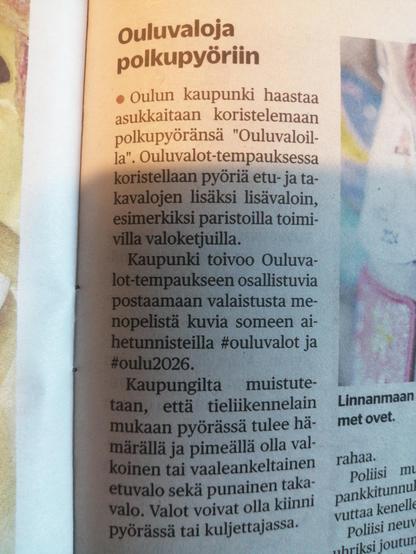 Forum24 (5.11.2025):

Ouluvaloja polkupyöriin

Oulun kaupunki haastaa asukkaitaan koristelemaan polkupyöränsä "Ouluvaloilla". Ouluvalot-tempauksessa koristellaan pyöriä etu- ja takavalojen lisäksi lisävaloin, esimerkiksi paristoilla toimivilla valoketjuilla.

Kaupunki toivoo Ouluvalot-tempaukseeen osallistuvia postaamaan valaistusta menopelistä kuvia someen aihetunnisteilla #ouluvalot ja #oulu2026.

Kaupungilta muistutetaan, että tieliikennelain mukaan pyörässä tulee hämärällä ja pimeällä olla valkoinen tai vaaleankeltainen etuvalo sekä punainen takavalo. Valot voivat olla kiinni pyörässä tai kuljettajassa.
