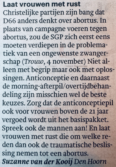 Lezersbrief in dagblad Trouw door Suzanne van der Kooij uit Den Hoorn:  “Laat vrouwen met rust Christelijke partijen zijn bang dat D66 anders denkt over abortus. In plaats van campagne voeren tegen abortus, zou de SGP zich eerst eens moeten verdiepen in de problematiek van een ongewenste zwangerschap (Trouw, 4 november) Niet alleen met begrip maar ook met oplos-singen. Anticonceptie en daarnaast de morning-afterpil/overtijdbehandeling zijn misschien wel de beste keuzes. Zorg dat de anticonceptiepil ook voor vrouwen boven de 21 jaar vergoed wordt uit het basispakket. Spreek ook de mannen aan! En laat vrouwen met rust die om welke reden dan ook de traumatische beslissing nemen tot een abortus.”