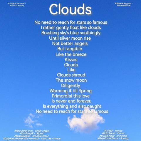 Blue sky with a little white cloud in the lower third of the square picture. Written over it in white letters:

CLOUDS

No need to reach for stars so famous
I rather gently float like clouds
Brushing sky's blue soothingly
Until silver moon rise
Not better angels
But tangible
Like the breeze
Kisses
Clouds
Like
Clouds shroud
The snow moon
Diligently
Warming it till Spring
Primordial this love
Is never and forever, 
Is everything and also naught
No need to reach for stars so famous

© Stefanie Neumann - @KokopelliBFree
© Stefanie Neumann - #KBFPhotography

#vss365 - famous
#BrknShards - forever
#BlueSkyRelay - primordial
#DailyPictureTheme - floating 
#PennedReveries - better angels
#OurPoetryX - diligent
#fairytalepoets - the snow moon 
#DailyHaikuPrompt (tho no haiku) - moon rise / breeze