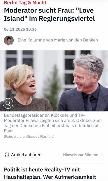 Berlin Tag & Macht
Moderator sucht Frau: "Love Island" im Regierungsviertel
06.11.2025 10:36
Eine Kolumne von Marie von den Benken
Bundestagspräsidentin Klöckner und TV-
Moderator Pilawa zeigten sich am 3. Oktober zum Tag der Deutschen Einheit erstmals öffentlich als
Paar.
(Foto: picture alliance / Flashpic)
• Artikel anhören
Hinweis zur Stimme v
Politik ist heute Reality-TV mit Haushaltsplan. Wer Aufmerksamkeit … ntv 🖖