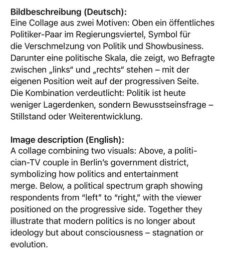 Bildbeschreibung (Deutsch):
Eine Collage aus zwei Motiven: Oben ein öffentliches Politiker-Paar im Regierungsviertel, Symbol für die Verschmelzung von Politik und Showbusiness.
Darunter eine politische Skala, die zeigt, wo Befragte zwischen „links" und „rechts" stehen - mit der eigenen Position weit auf der progressiven Seite.
Die Kombination verdeutlicht: Politik ist heute weniger Lagerdenken, sondern Bewusstseinsfrage - Stillstand oder Weiterentwicklung.
Image description (English):
A collage combining two visuals: Above, a politi-cian-TV couple in Berlin's government district, symbolizing how politics and entertainment merge. Below, a political spectrum graph showing respondents from "left" to "right," with the viewer positioned on the progressive side. Together they illustrate that modern politics is no longer about ideology but about consciousness - stagnation or evolution.🖖