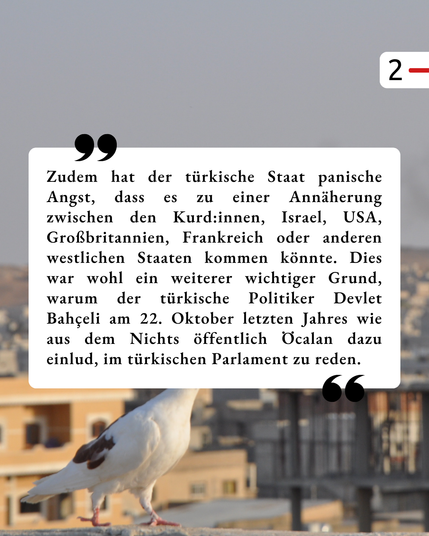 Der Hintergrund ist der gleiche, wie schon im ersten Bild. In einem weißen Kasten steht als Zitat: „Zudem hat der türkische Staat panische Angst, dass es zu einer Annäherung zwischen den Kurd:innen, Israel, USA, Großbritannien, Frankreich oder anderen westlichen Staaten kommen könnte. Dies war wohl ein weiterer wichtiger Grund, warum der türkische Politiker Devlet Bahçeli am 22. Oktober letzten Jahres wie aus dem Nichts öffentlich Öcalan dazu einlud, im türkischen Parlament zu reden.“
