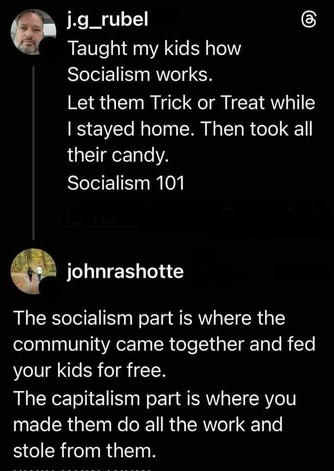 j.g_rubel - Taught my kids how Socialism works. Let them Trick or Treat while I stayed home. Then took all their candy. Socialism 101 Reply by johnrashotte The socialism part is where the community came together and fed your kids for free. The capitalism part is where you made them do all the work and stole from them.