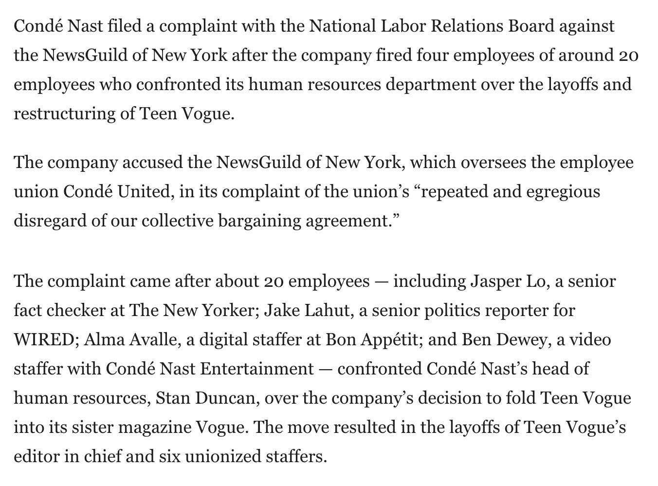Condé Nast filed a complaint with the National Labor Relations Board against the NewsGuild of New York after the company fired four employees of around 20 employees who confronted its human resources department over the layoffs and restructuring of Teen Vogue. The company accused the NewsGuild of New York, which oversees the employee union Condé United, in its complaint of the union’s “repeated and egregious disregard of our collective bargaining agreement.” The complaint came after about 20 employees — including Jasper Lo, a senior fact checker at The New Yorker; Jake Lahut, a senior politics reporter for WIRED; Alma Avalle, a digital staffer at Bon Appétit; and Ben Dewey, a video staffer with Condé Nast Entertainment — confronted Condé Nast’s head of human resources, Stan Duncan, over the company’s decision to fold Teen Vogue into its sister magazine Vogue. The move resulted in the layoffs of Teen Vogue’s editor in chief and six unionized staffers.